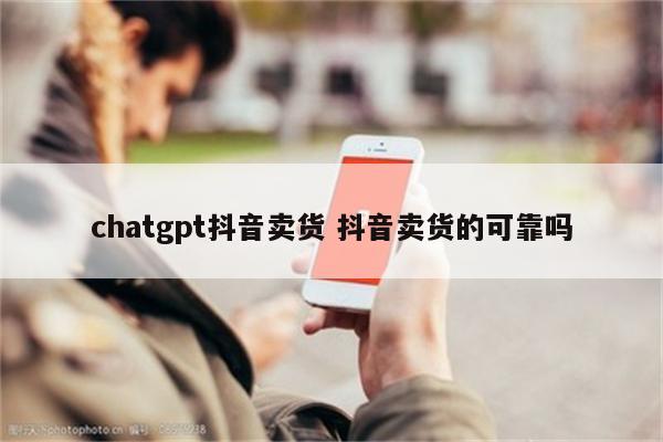 chatgpt抖音卖货 抖音卖货的可靠吗