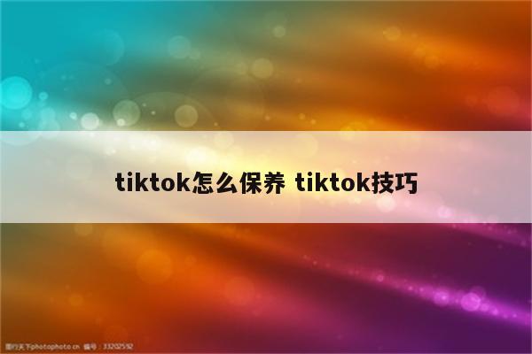 tiktok怎么保养 tiktok技巧