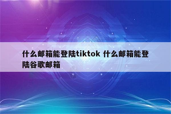 什么邮箱能登陆tiktok 什么邮箱能登陆谷歌邮箱