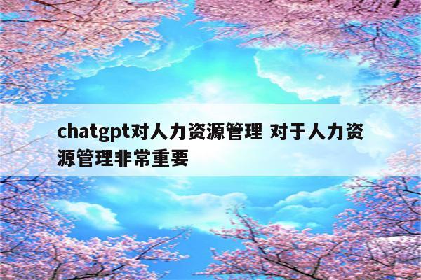 chatgpt对人力资源管理 对于人力资源管理非常重要