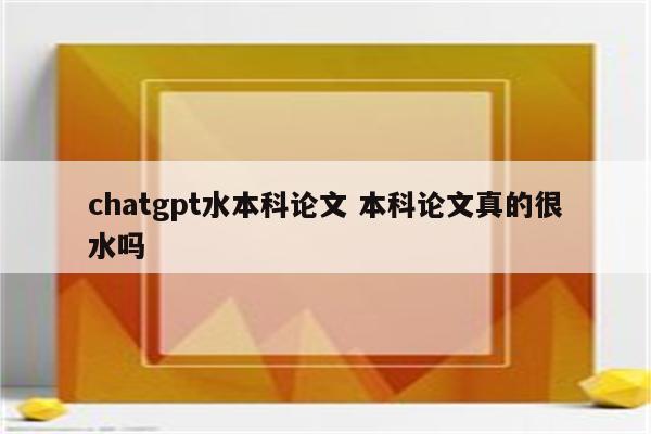 chatgpt水本科论文 本科论文真的很水吗