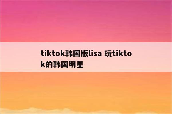 tiktok韩国版lisa 玩tiktok的韩国明星