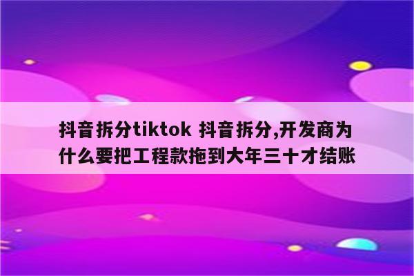 抖音拆分tiktok 抖音拆分,开发商为什么要把工程款拖到大年三十才结账