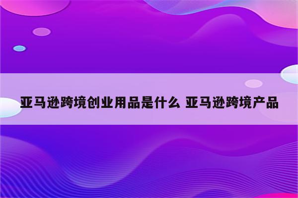 亚马逊跨境创业用品是什么 亚马逊跨境产品