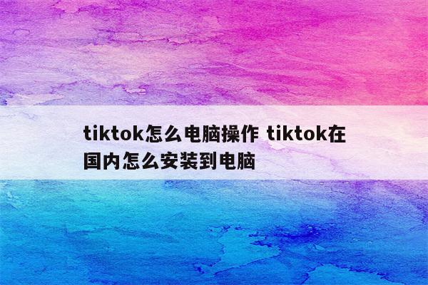 tiktok怎么电脑操作 tiktok在国内怎么安装到电脑