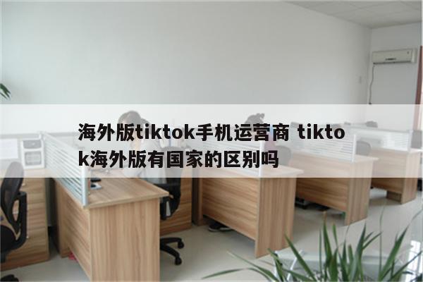 海外版tiktok手机运营商 tiktok海外版有国家的区别吗