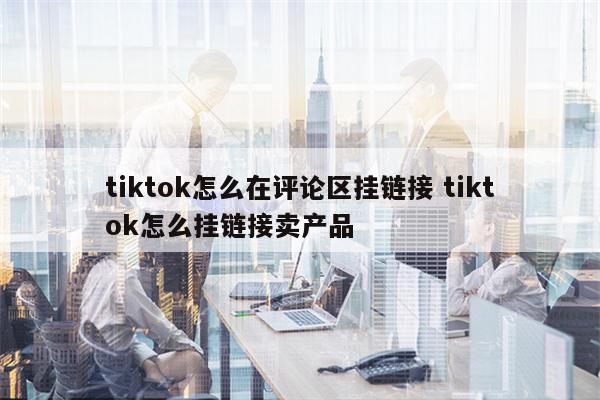 tiktok怎么在评论区挂链接 tiktok怎么挂链接卖产品