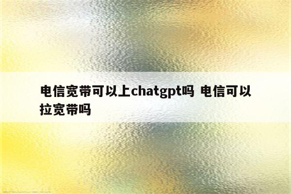 电信宽带可以上chatgpt吗 电信可以拉宽带吗