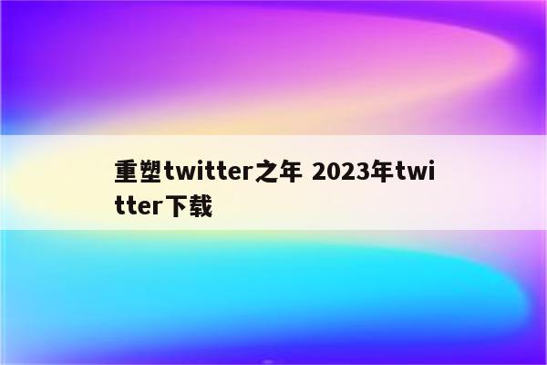 重塑twitter之年 2023年twitter下载