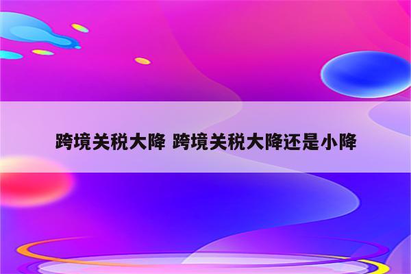 跨境关税大降 跨境关税大降还是小降