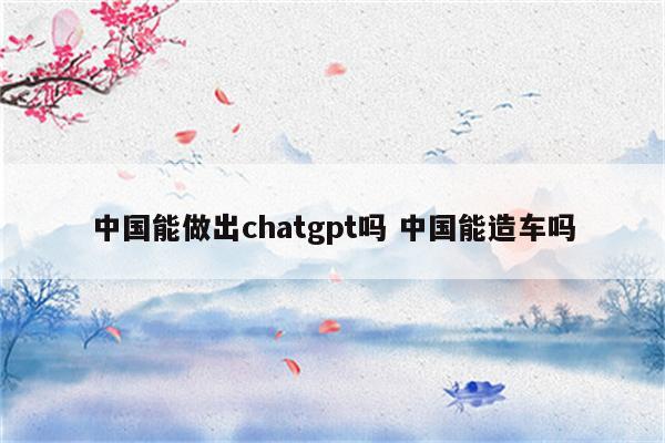 中国能做出chatgpt吗 中国能造车吗