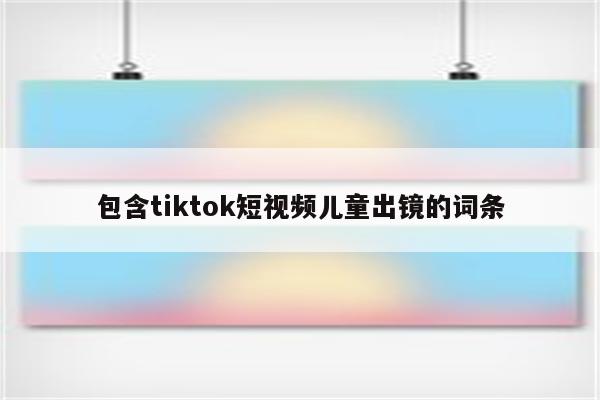 包含tiktok短视频儿童出镜的词条