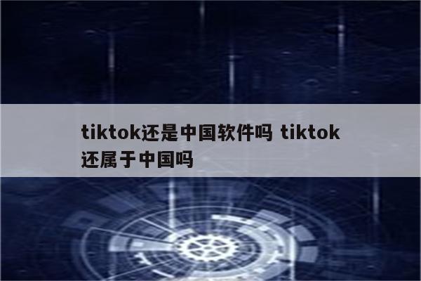 tiktok还是中国软件吗 tiktok还属于中国吗