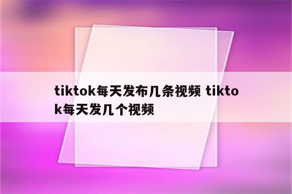 tiktok每天发布几条视频 tiktok每天发几个视频