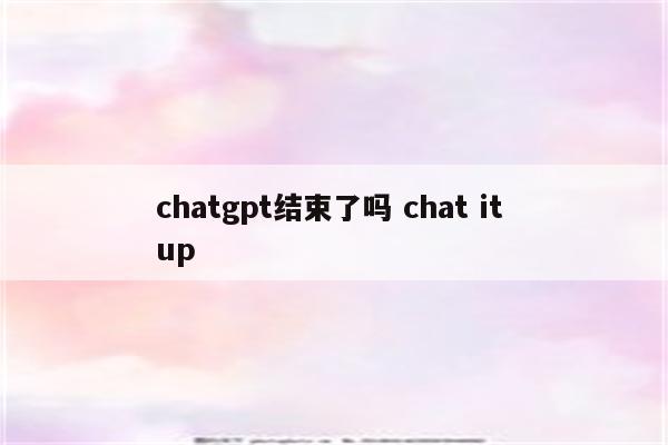 chatgpt结束了吗 chat it up