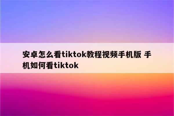 安卓怎么看tiktok教程视频手机版 手机如何看tiktok