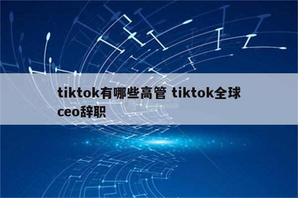 tiktok有哪些高管 tiktok全球ceo辞职