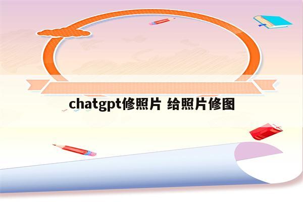 chatgpt修照片 给照片修图