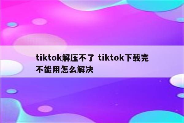 tiktok解压不了 tiktok下载完不能用怎么解决