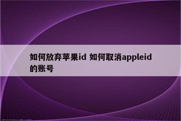 如何放弃苹果id 如何取消appleid的账号