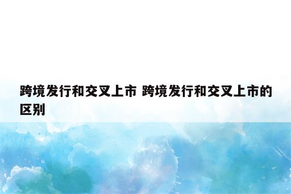 跨境发行和交叉上市 跨境发行和交叉上市的区别