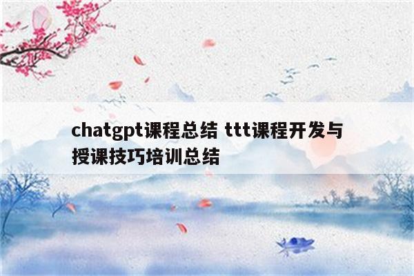 chatgpt课程总结 ttt课程开发与授课技巧培训总结