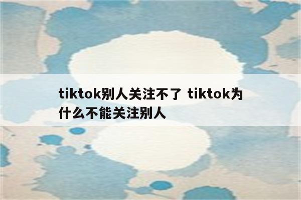 tiktok别人关注不了 tiktok为什么不能关注别人