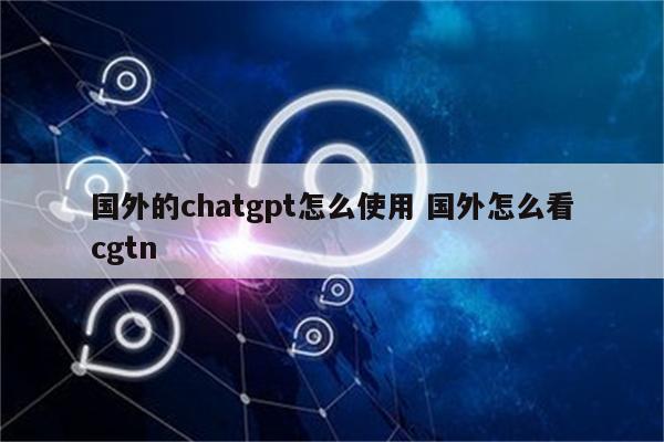 国外的chatgpt怎么使用 国外怎么看cgtn