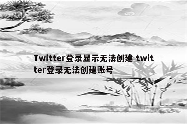 Twitter登录显示无法创建 twitter登录无法创建账号