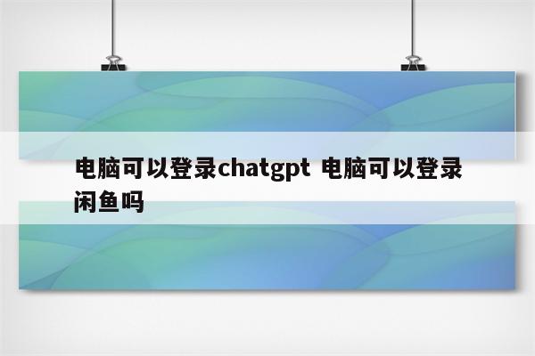 电脑可以登录chatgpt 电脑可以登录闲鱼吗