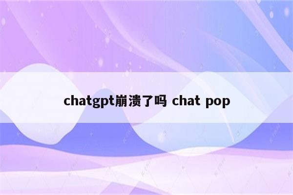 chatgpt崩溃了吗 chat pop