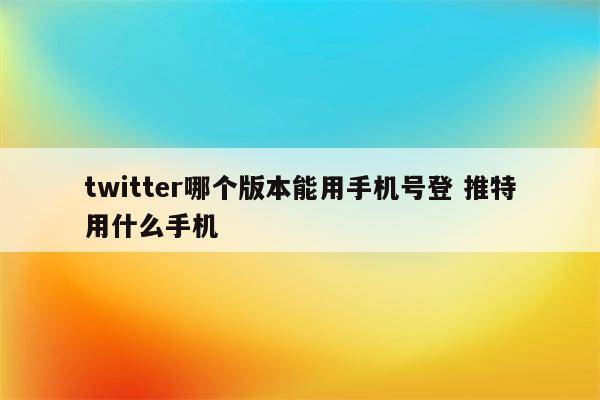 twitter哪个版本能用手机号登 推特用什么手机