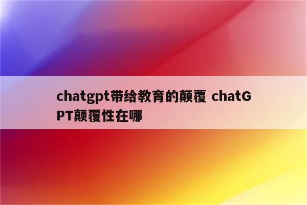 chatgpt带给教育的颠覆 chatGPT颠覆性在哪