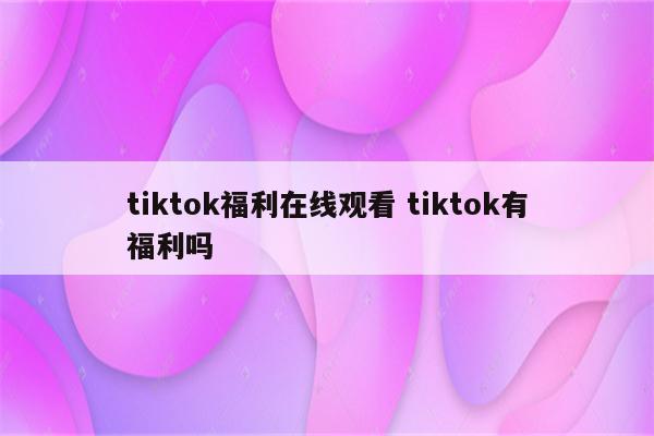 tiktok福利在线观看 tiktok有福利吗