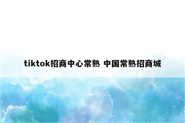 tiktok招商中心常熟 中国常熟招商城