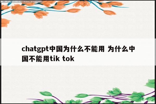 chatgpt中国为什么不能用 为什么中国不能用tik tok