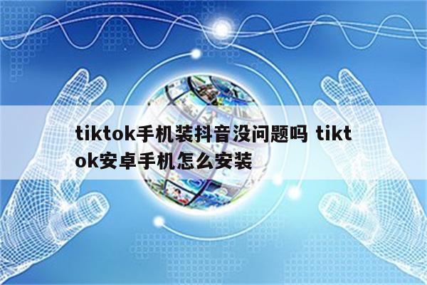 tiktok手机装抖音没问题吗 tiktok安卓手机怎么安装