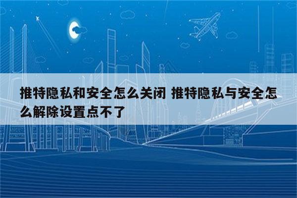 推特隐私和安全怎么关闭 推特隐私与安全怎么解除设置点不了