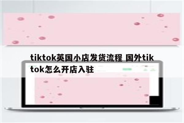 tiktok英国小店发货流程 国外tiktok怎么开店入驻