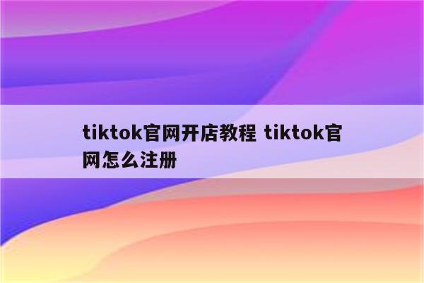 tiktok官网开店教程 tiktok官网怎么注册