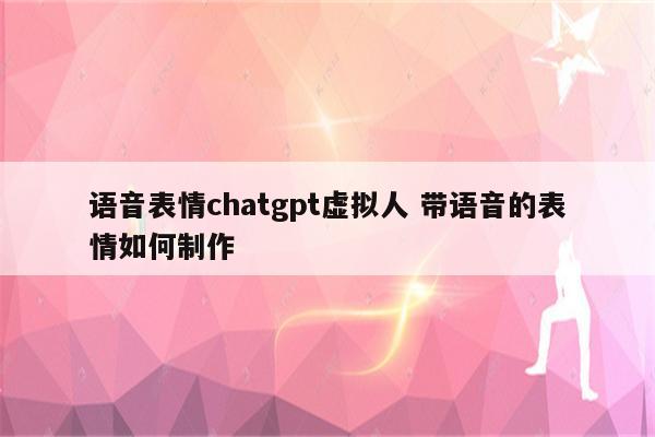 语音表情chatgpt虚拟人 带语音的表情如何制作