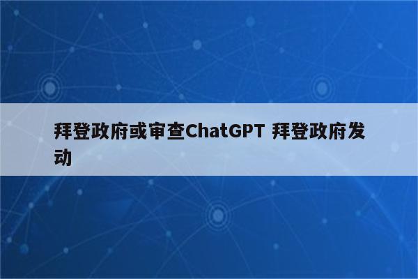 拜登政府或审查ChatGPT 拜登政府发动