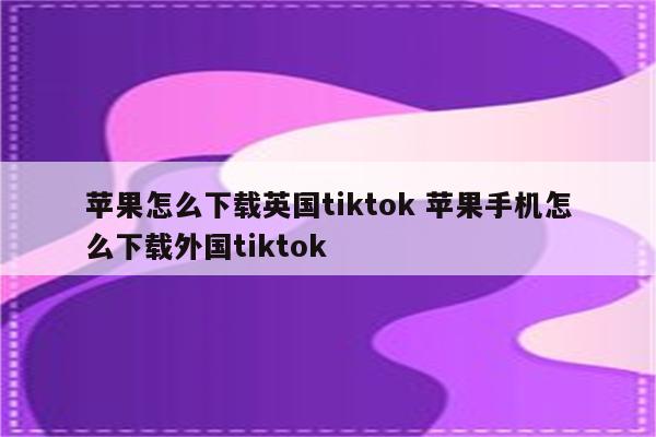 苹果怎么下载英国tiktok 苹果手机怎么下载外国tiktok