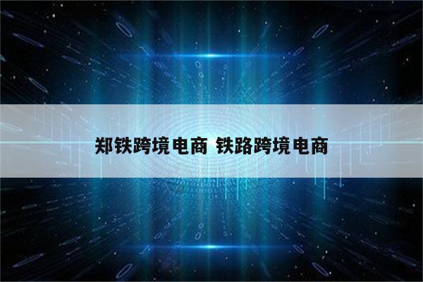 郑铁跨境电商 铁路跨境电商