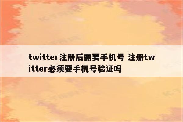 twitter注册后需要手机号 注册twitter必须要手机号验证吗