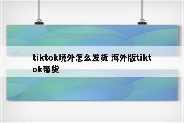 tiktok境外怎么发货 海外版tiktok带货