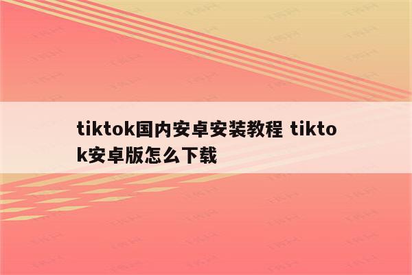 tiktok国内安卓安装教程 tiktok安卓版怎么下载