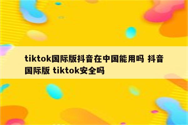 tiktok国际版抖音在中国能用吗 抖音国际版 tiktok安全吗