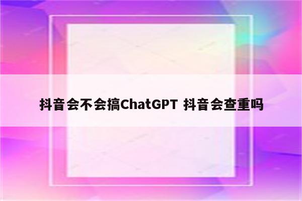 抖音会不会搞ChatGPT 抖音会查重吗