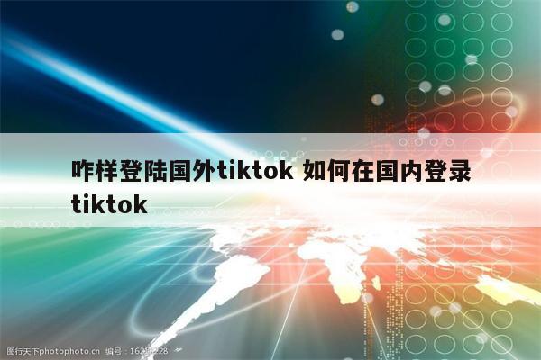 咋样登陆国外tiktok 如何在国内登录tiktok